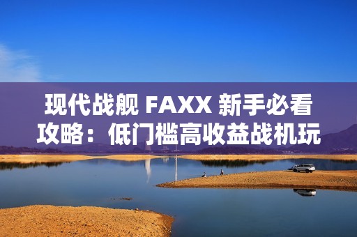 现代战舰 FAXX 新手必看攻略：低门槛高收益战机玩法解析