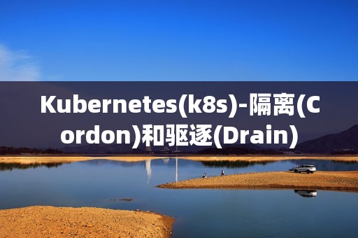 Kubernetes(k8s)-隔离(Cordon)和驱逐(Drain)