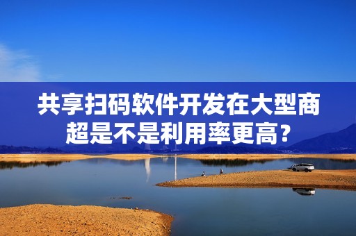共享扫码软件开发在大型商超是不是利用率更高？