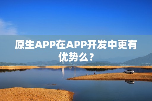原生APP在APP开发中更有优势么？