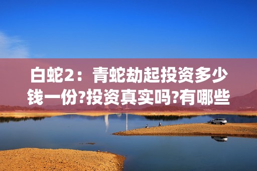 白蛇2：青蛇劫起投资多少钱一份?投资真实吗?有哪些优势?(白蛇2:青蛇劫起免费观看全集高清)