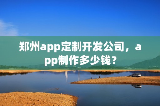 郑州app定制开发公司，app制作多少钱？