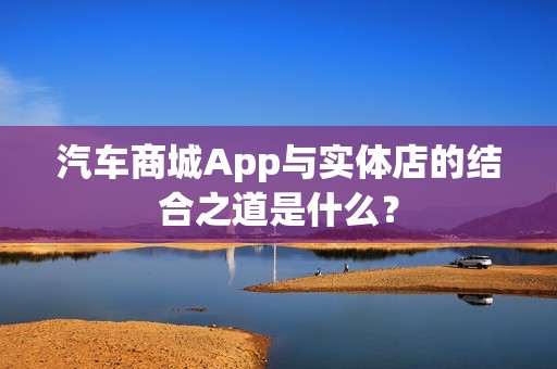 汽车商城App与实体店的结合之道是什么？