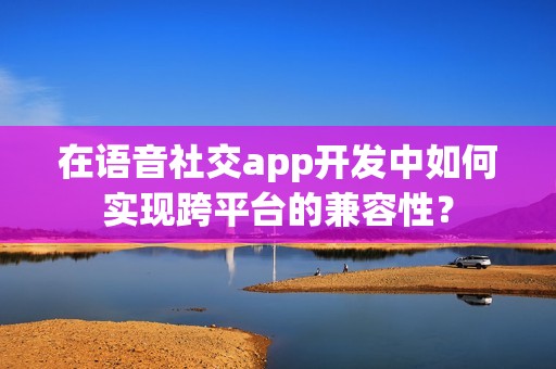 在语音社交app开发中如何实现跨平台的兼容性？