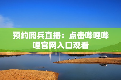 预约阅兵直播：点击哔哩哔哩官网入口观看