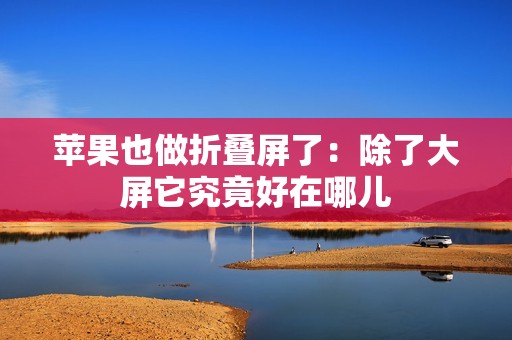 苹果也做折叠屏了：除了大屏它究竟好在哪儿