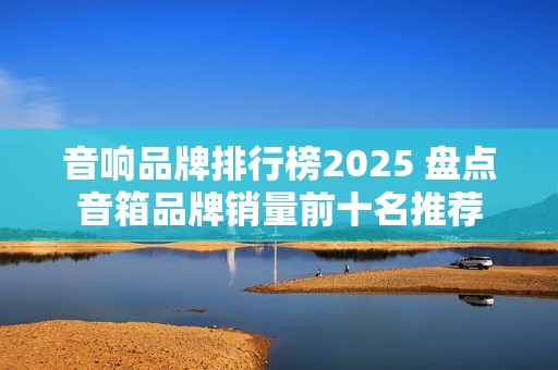 音响品牌排行榜2025 盘点音箱品牌销量前十名推荐
