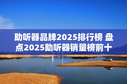 助听器品牌2025排行榜 盘点2025助听器销量榜前十名品牌