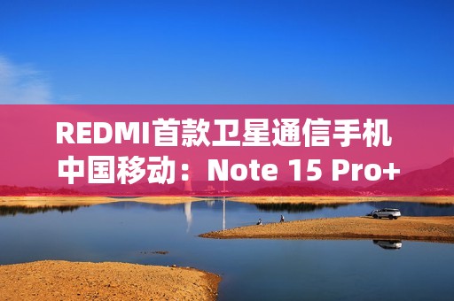 REDMI首款卫星通信手机 中国移动：Note 15 Pro+首次搭载自研北斗芯片