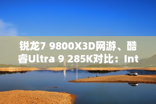 锐龙7 9800X3D网游、酷睿Ultra 9 285K对比：Intel搭配顶级8400MHz内存依然差距巨大