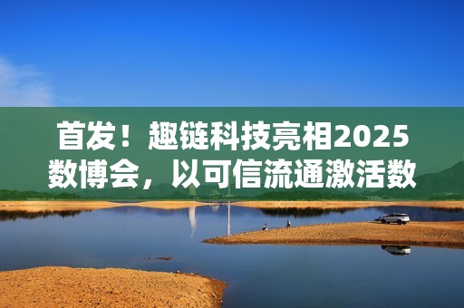 首发！趣链科技亮相2025数博会，以可信流通激活数据要素新动能