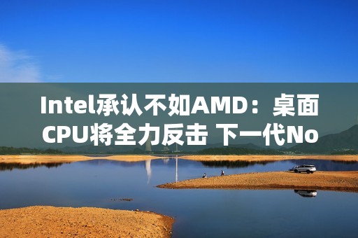 Intel承认不如AMD：桌面CPU将全力反击 下一代Nova Lake最多52核