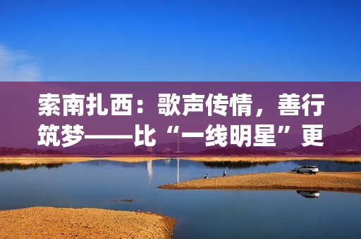索南扎西：歌声传情，善行筑梦——比“一线明星”更闪耀的公益使者(著名歌手索南扎西)