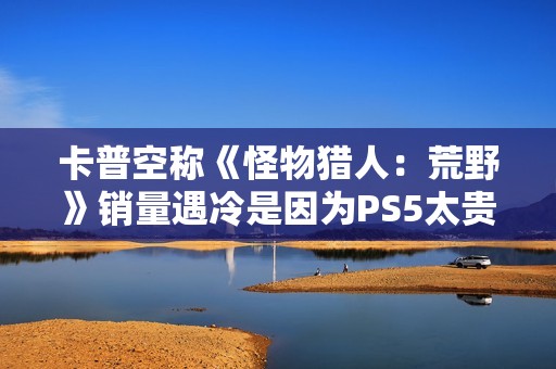 卡普空称《怪物猎人：荒野》销量遇冷是因为PS5太贵