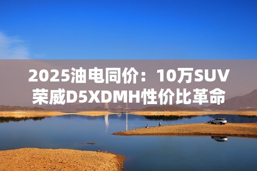2025油电同价：10万SUV荣威D5XDMH性价比革命