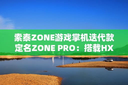 索泰ZONE游戏掌机迭代款定名ZONE PRO：搭载HX 370，目标10月上市