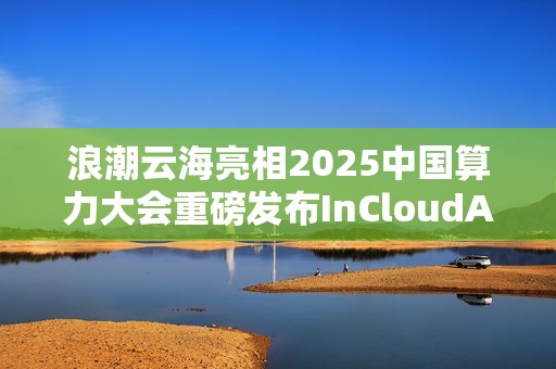 浪潮云海亮相2025中国算力大会重磅发布InCloudAIOS平台