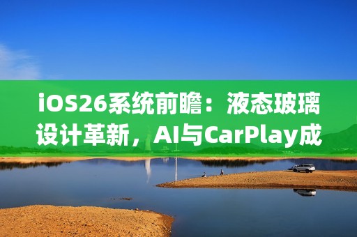 iOS26系统前瞻：液态玻璃设计革新，AI与CarPlay成重头戏
