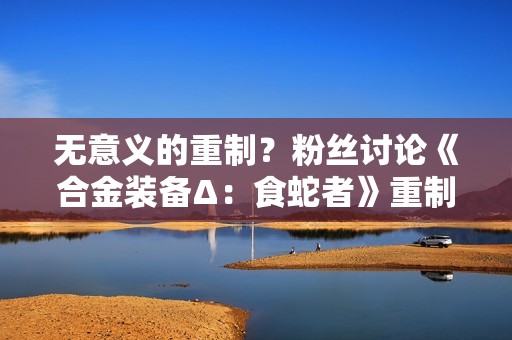 无意义的重制？粉丝讨论《合金装备Δ：食蛇者》重制必要性