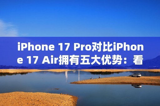 iPhone 17 Pro对比iPhone 17 Air拥有五大优势：看完就知道买哪款了
