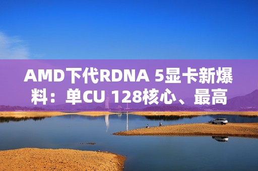AMD下代RDNA 5显卡新爆料：单CU 128核心、最高超12000核心挑战NVIDIA
