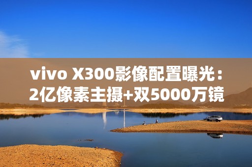 vivo X300影像配置曝光：2亿像素主摄+双5000万镜头