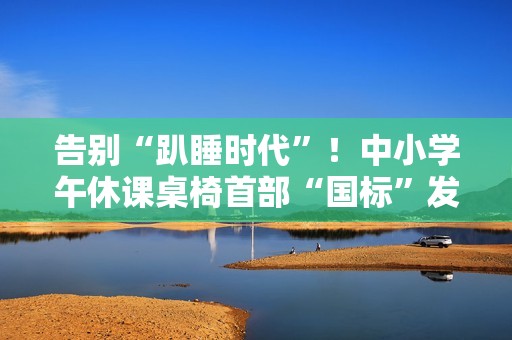 告别“趴睡时代”！中小学午休课桌椅首部“国标”发布