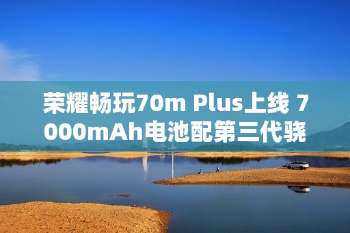 荣耀畅玩70m Plus上线 7000mAh电池配第三代骁龙6s