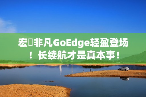宏碁非凡GoEdge轻盈登场！长续航才是真本事！