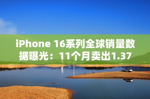 iPhone 16系列全球销量数据曝光：11个月卖出1.37亿台