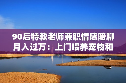 90后特教老师兼职情感陪聊月入过万：上门喂养宠物和线上情感陪聊
