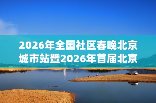 2026年全国社区春晚北京城市站暨2026年首届北京社区春晚全面启动(2026年全国社区春晚海选落幕)