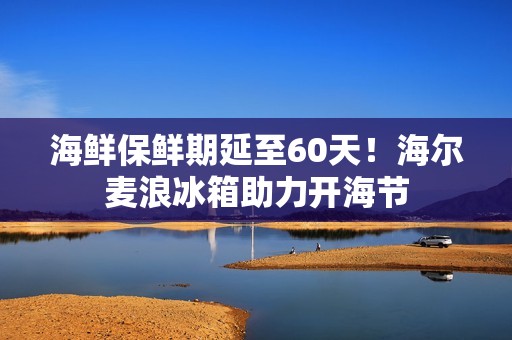 海鲜保鲜期延至60天！海尔麦浪冰箱助力开海节
