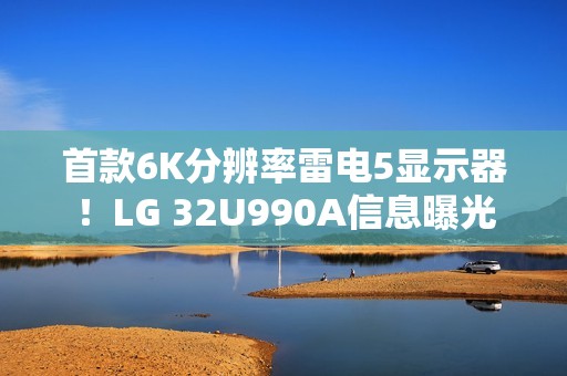 首款6K分辨率雷电5显示器！LG 32U990A信息曝光