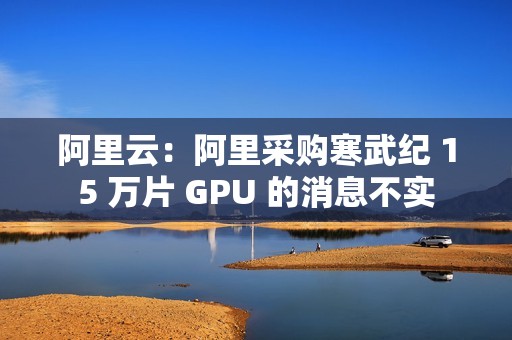 阿里云：阿里采购寒武纪 15 万片 GPU 的消息不实