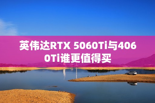 英伟达RTX 5060Ti与4060Ti谁更值得买