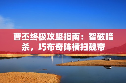 曹丕终极攻坚指南：智破暗杀，巧布奇阵横扫魏帝