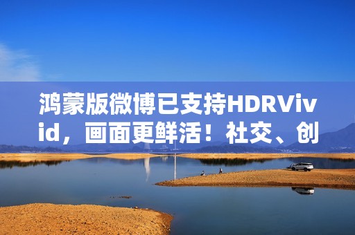 鸿蒙版微博已支持HDRVivid，画面更鲜活！社交、创作体验持续完善