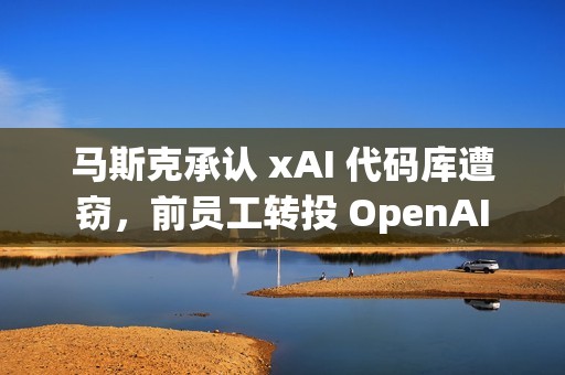 马斯克承认 xAI 代码库遭窃，前员工转投 OpenAI
