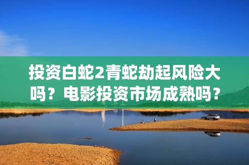投资白蛇2青蛇劫起风险大吗？电影投资市场成熟吗？都是稳赚吗？(白蛇2投资商有哪些)
