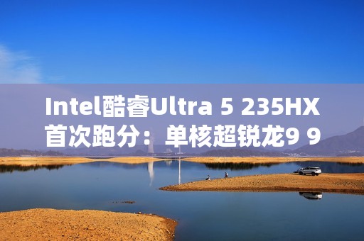 Intel酷睿Ultra 5 235HX首次跑分：单核超锐龙9 9955HX3D！
