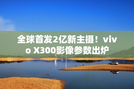 全球首发2亿新主摄！vivo X300影像参数出炉