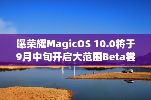 曝荣耀MagicOS 10.0将于9月中旬开启大范围Beta尝鲜