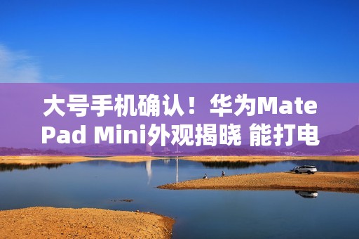 大号手机确认！华为MatePad Mini外观揭晓 能打电话的小平板来了