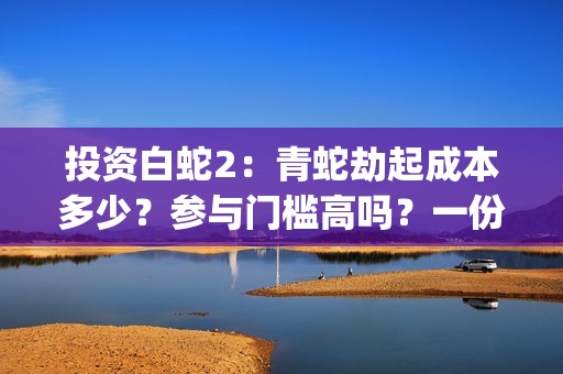 投资白蛇2：青蛇劫起成本多少？参与门槛高吗？一份投资能回报多少？(白蛇2:青蛇成本)