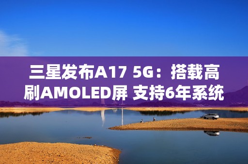 三星发布A17 5G：搭载高刷AMOLED屏 支持6年系统更新