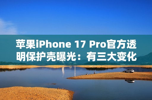 苹果iPhone 17 Pro官方透明保护壳曝光：有三大变化