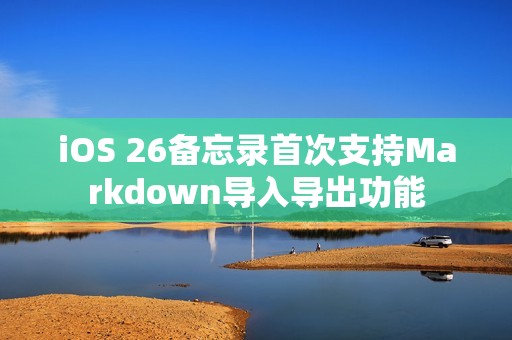 iOS 26备忘录首次支持Markdown导入导出功能