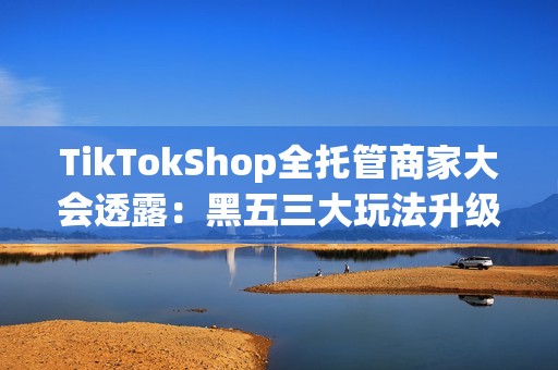 TikTokShop全托管商家大会透露：黑五三大玩法升级，五步备战赢全球