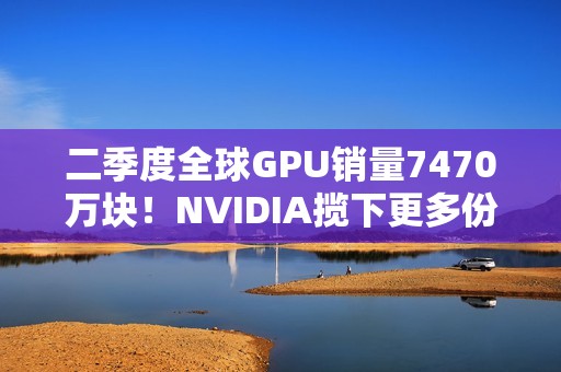 二季度全球GPU销量7470万块！NVIDIA揽下更多份额